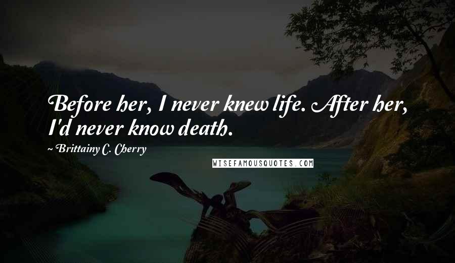 Brittainy C. Cherry Quotes: Before her, I never knew life. After her, I'd never know death.