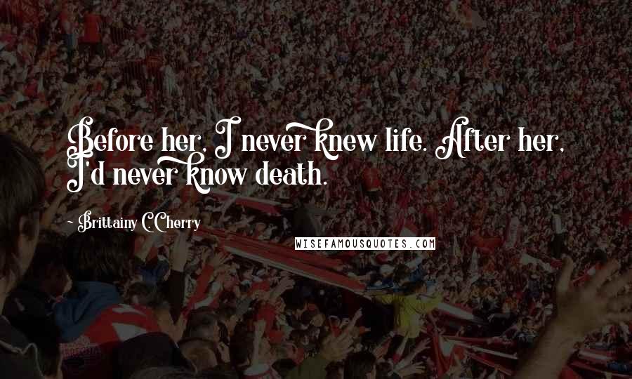 Brittainy C. Cherry Quotes: Before her, I never knew life. After her, I'd never know death.