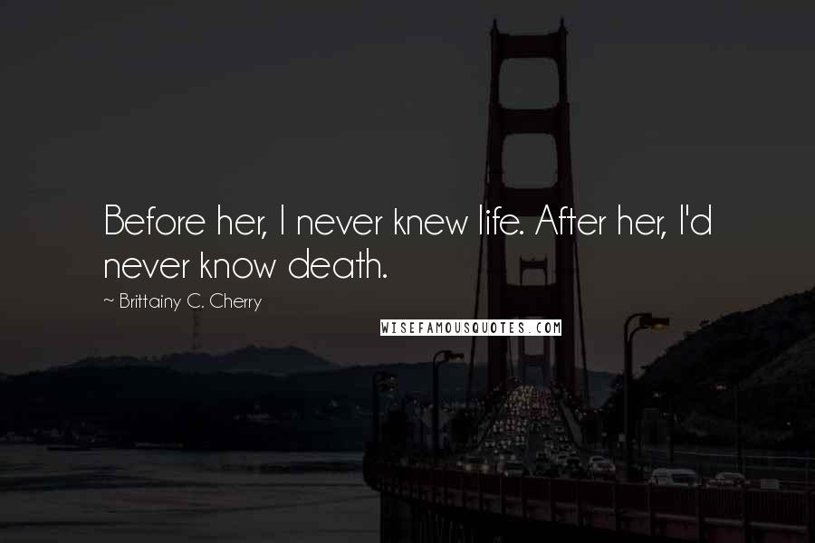 Brittainy C. Cherry Quotes: Before her, I never knew life. After her, I'd never know death.