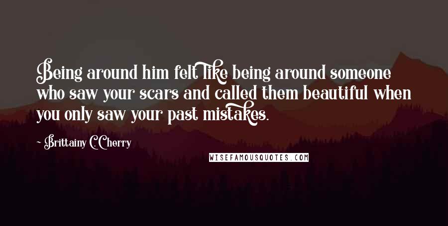 Brittainy C. Cherry Quotes: Being around him felt like being around someone who saw your scars and called them beautiful when you only saw your past mistakes.