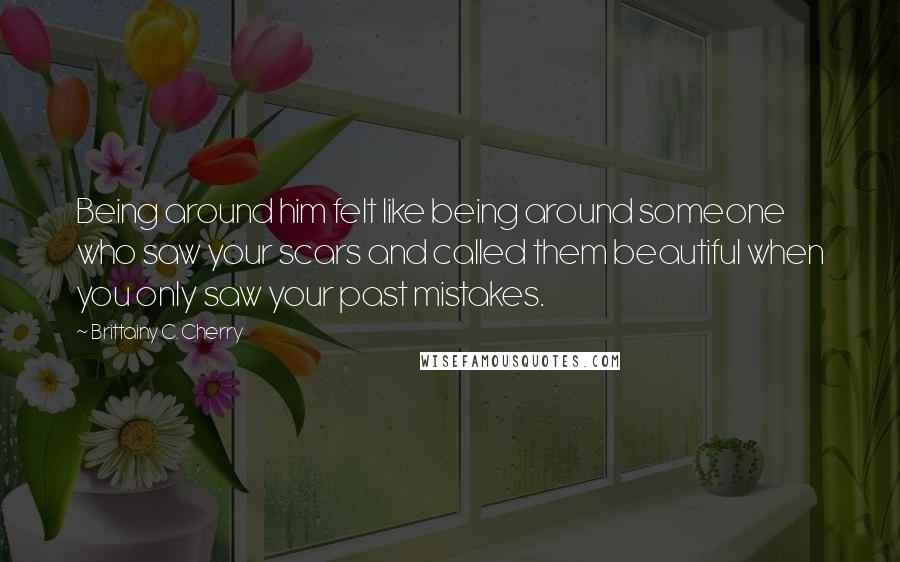 Brittainy C. Cherry Quotes: Being around him felt like being around someone who saw your scars and called them beautiful when you only saw your past mistakes.