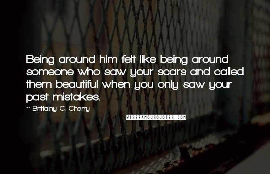 Brittainy C. Cherry Quotes: Being around him felt like being around someone who saw your scars and called them beautiful when you only saw your past mistakes.