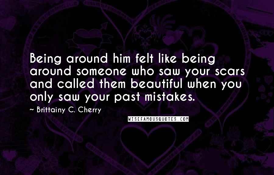 Brittainy C. Cherry Quotes: Being around him felt like being around someone who saw your scars and called them beautiful when you only saw your past mistakes.