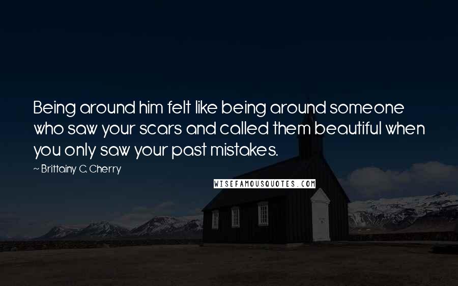 Brittainy C. Cherry Quotes: Being around him felt like being around someone who saw your scars and called them beautiful when you only saw your past mistakes.