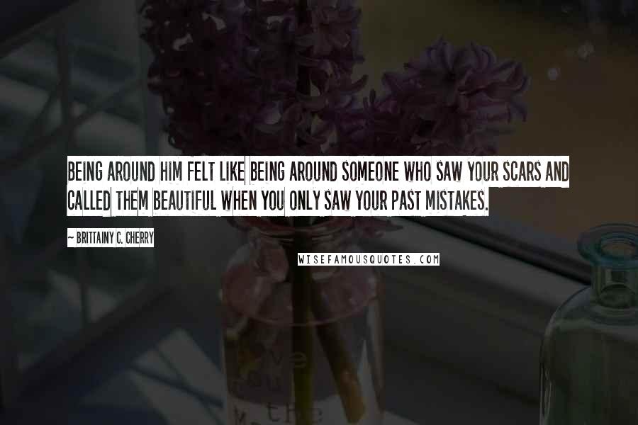 Brittainy C. Cherry Quotes: Being around him felt like being around someone who saw your scars and called them beautiful when you only saw your past mistakes.