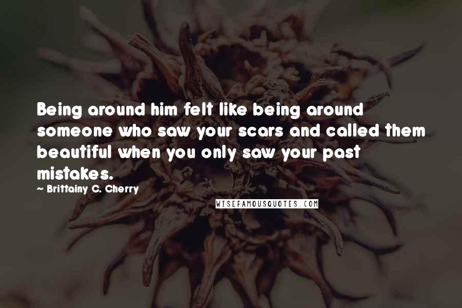 Brittainy C. Cherry Quotes: Being around him felt like being around someone who saw your scars and called them beautiful when you only saw your past mistakes.