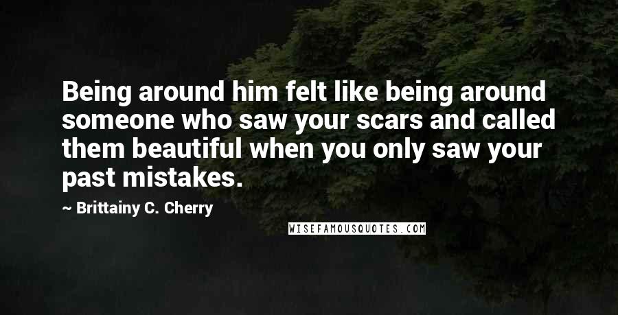 Brittainy C. Cherry Quotes: Being around him felt like being around someone who saw your scars and called them beautiful when you only saw your past mistakes.