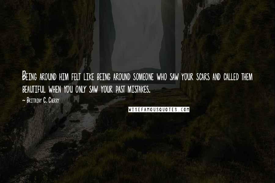 Brittainy C. Cherry Quotes: Being around him felt like being around someone who saw your scars and called them beautiful when you only saw your past mistakes.