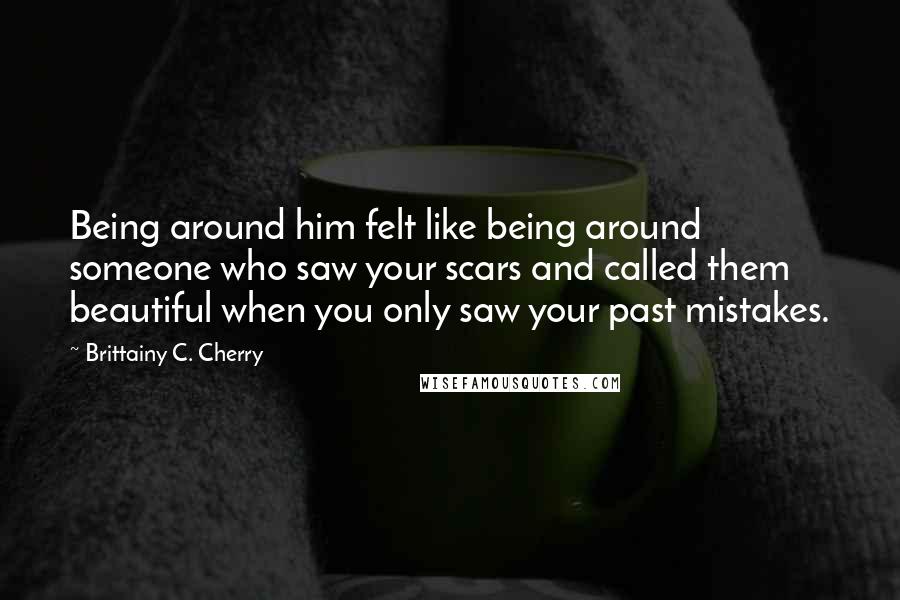 Brittainy C. Cherry Quotes: Being around him felt like being around someone who saw your scars and called them beautiful when you only saw your past mistakes.