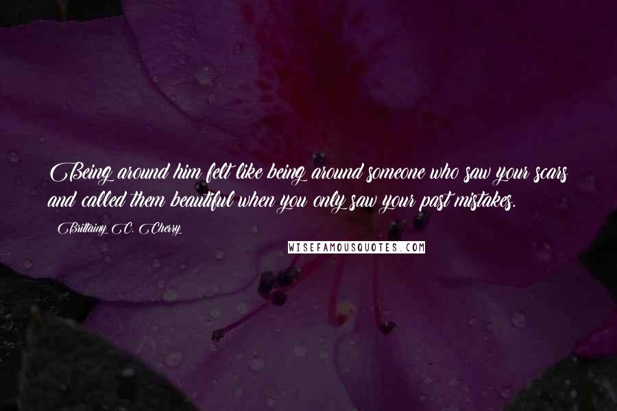 Brittainy C. Cherry Quotes: Being around him felt like being around someone who saw your scars and called them beautiful when you only saw your past mistakes.