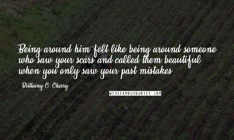 Brittainy C. Cherry Quotes: Being around him felt like being around someone who saw your scars and called them beautiful when you only saw your past mistakes.