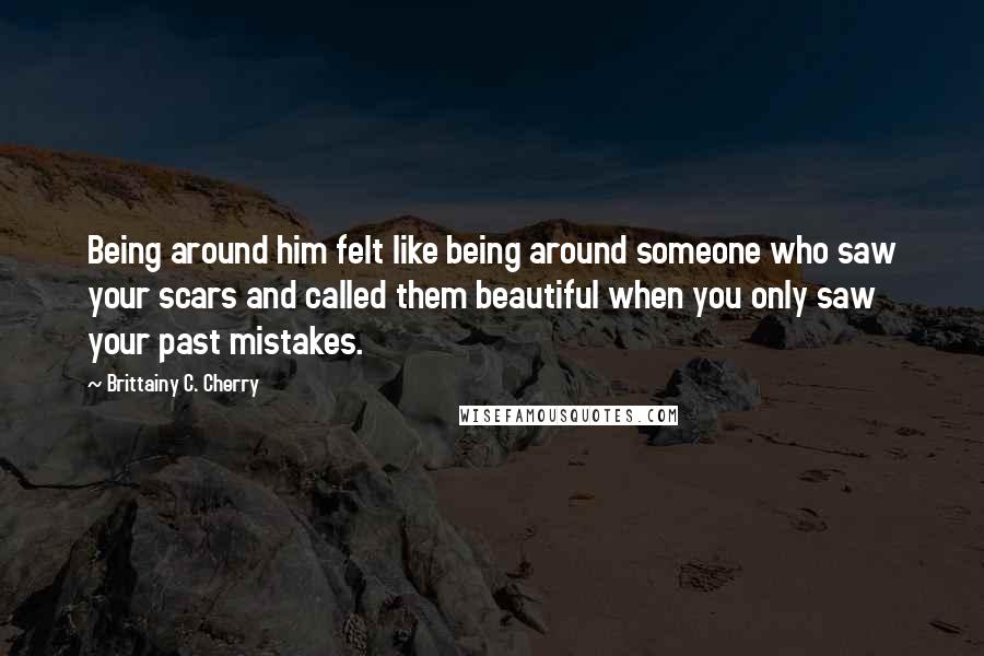 Brittainy C. Cherry Quotes: Being around him felt like being around someone who saw your scars and called them beautiful when you only saw your past mistakes.