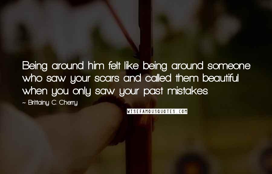 Brittainy C. Cherry Quotes: Being around him felt like being around someone who saw your scars and called them beautiful when you only saw your past mistakes.