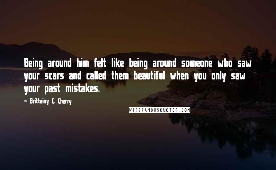 Brittainy C. Cherry Quotes: Being around him felt like being around someone who saw your scars and called them beautiful when you only saw your past mistakes.