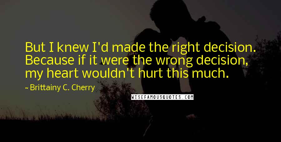 Brittainy C. Cherry Quotes: But I knew I'd made the right decision. Because if it were the wrong decision, my heart wouldn't hurt this much.