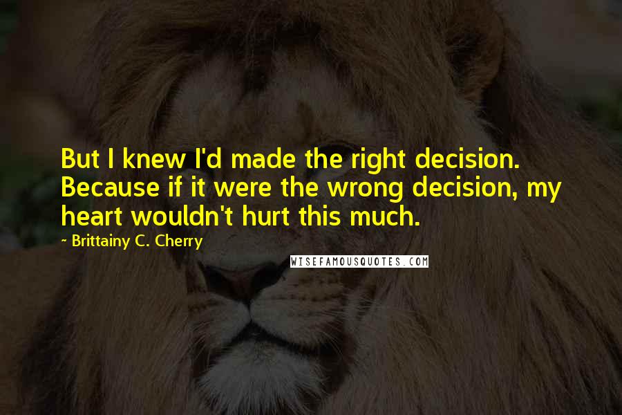 Brittainy C. Cherry Quotes: But I knew I'd made the right decision. Because if it were the wrong decision, my heart wouldn't hurt this much.