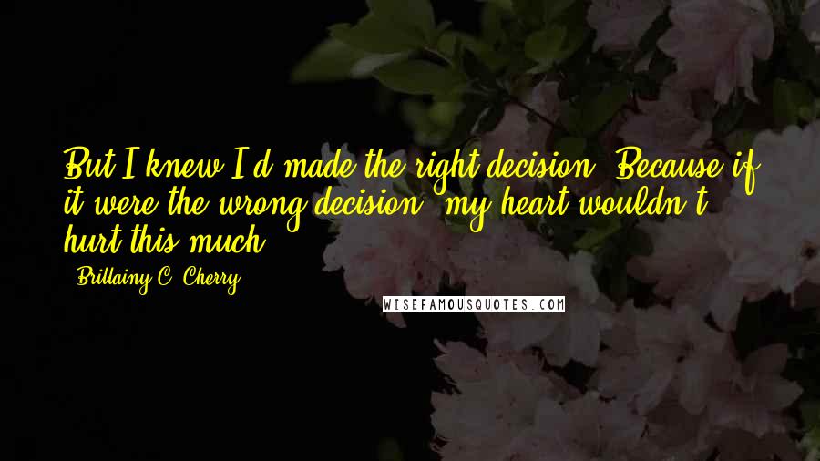 Brittainy C. Cherry Quotes: But I knew I'd made the right decision. Because if it were the wrong decision, my heart wouldn't hurt this much.