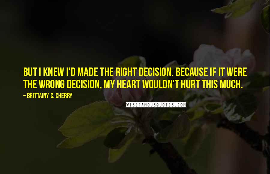 Brittainy C. Cherry Quotes: But I knew I'd made the right decision. Because if it were the wrong decision, my heart wouldn't hurt this much.