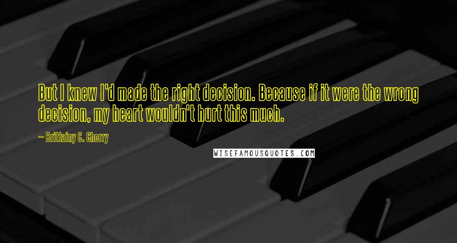 Brittainy C. Cherry Quotes: But I knew I'd made the right decision. Because if it were the wrong decision, my heart wouldn't hurt this much.