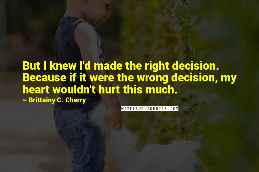 Brittainy C. Cherry Quotes: But I knew I'd made the right decision. Because if it were the wrong decision, my heart wouldn't hurt this much.