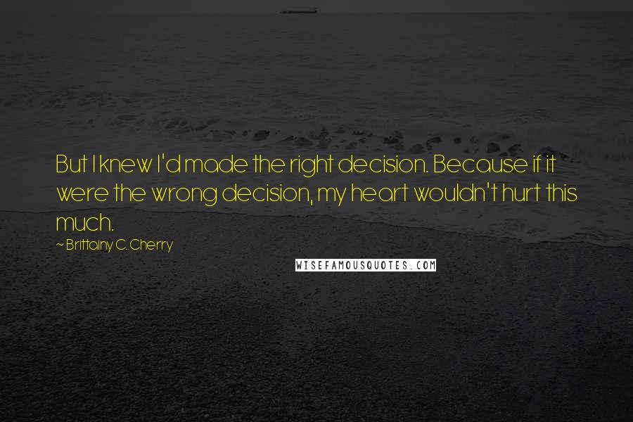 Brittainy C. Cherry Quotes: But I knew I'd made the right decision. Because if it were the wrong decision, my heart wouldn't hurt this much.