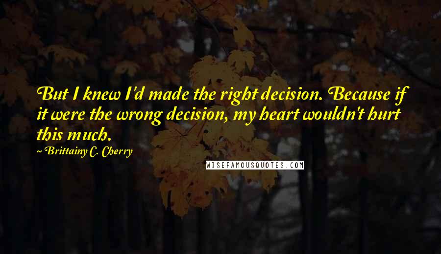 Brittainy C. Cherry Quotes: But I knew I'd made the right decision. Because if it were the wrong decision, my heart wouldn't hurt this much.