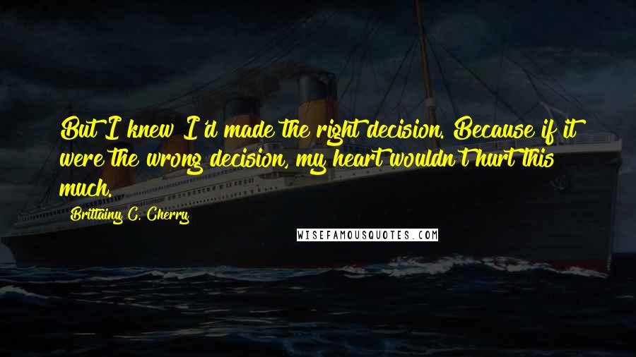 Brittainy C. Cherry Quotes: But I knew I'd made the right decision. Because if it were the wrong decision, my heart wouldn't hurt this much.