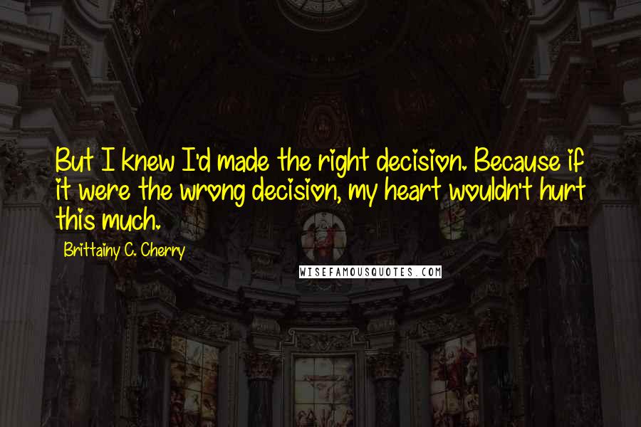 Brittainy C. Cherry Quotes: But I knew I'd made the right decision. Because if it were the wrong decision, my heart wouldn't hurt this much.