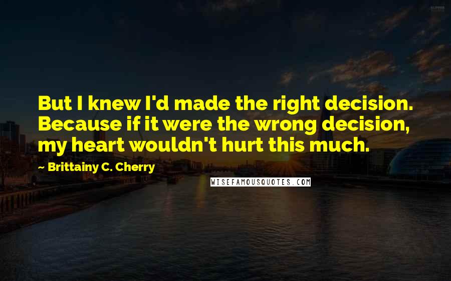 Brittainy C. Cherry Quotes: But I knew I'd made the right decision. Because if it were the wrong decision, my heart wouldn't hurt this much.