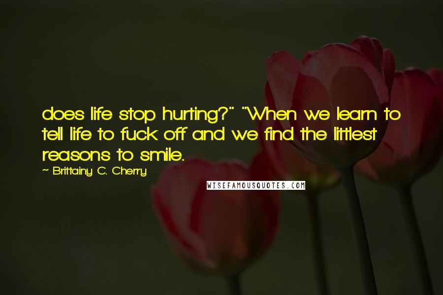 Brittainy C. Cherry Quotes: does life stop hurting?" "When we learn to tell life to fuck off and we find the littlest reasons to smile.