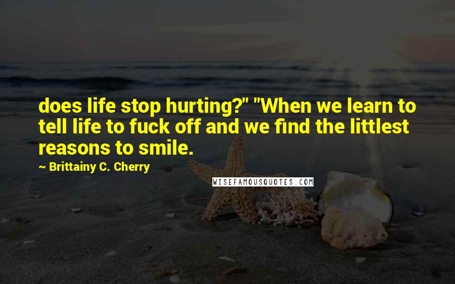 Brittainy C. Cherry Quotes: does life stop hurting?" "When we learn to tell life to fuck off and we find the littlest reasons to smile.