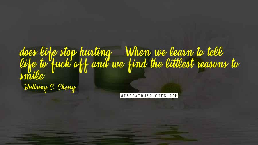 Brittainy C. Cherry Quotes: does life stop hurting?" "When we learn to tell life to fuck off and we find the littlest reasons to smile.