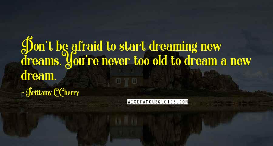 Brittainy C. Cherry Quotes: Don't be afraid to start dreaming new dreams.You're never too old to dream a new dream.