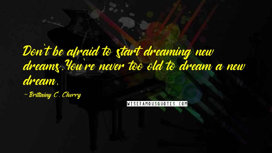 Brittainy C. Cherry Quotes: Don't be afraid to start dreaming new dreams.You're never too old to dream a new dream.