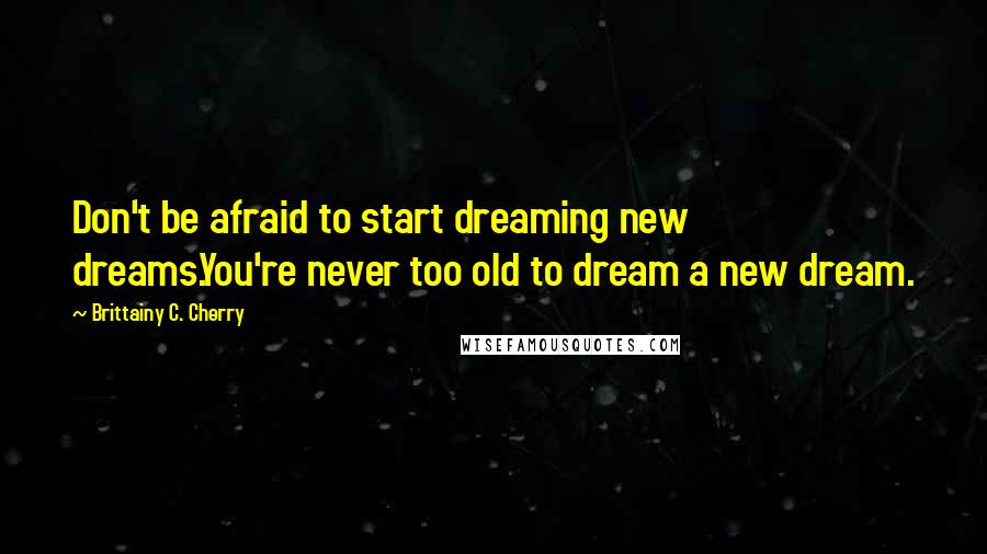 Brittainy C. Cherry Quotes: Don't be afraid to start dreaming new dreams.You're never too old to dream a new dream.