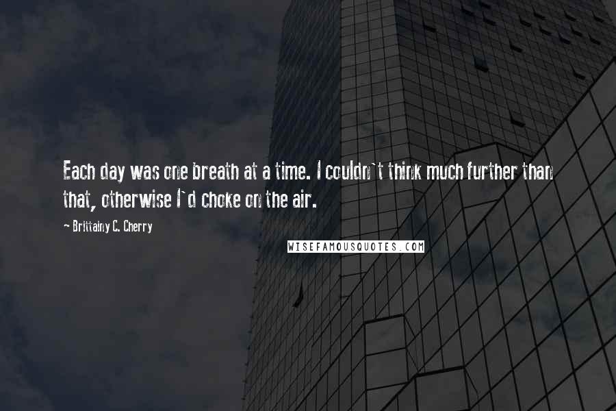 Brittainy C. Cherry Quotes: Each day was one breath at a time. I couldn't think much further than that, otherwise I'd choke on the air.