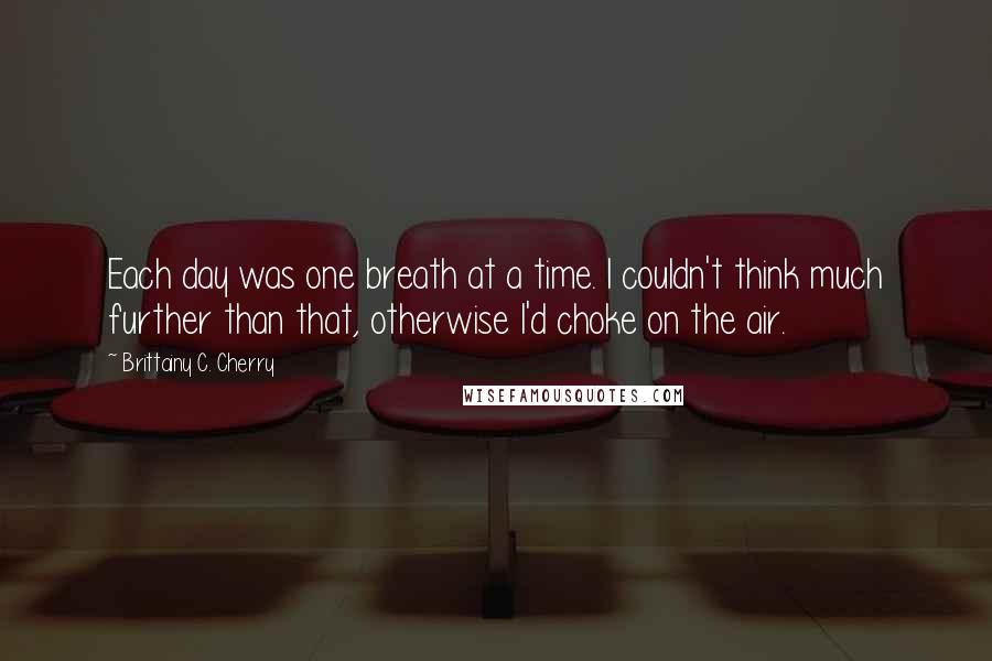 Brittainy C. Cherry Quotes: Each day was one breath at a time. I couldn't think much further than that, otherwise I'd choke on the air.