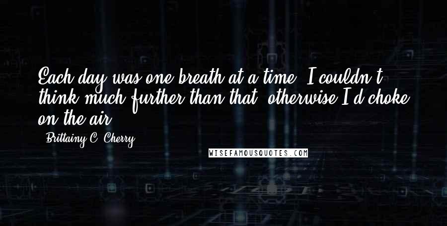 Brittainy C. Cherry Quotes: Each day was one breath at a time. I couldn't think much further than that, otherwise I'd choke on the air.