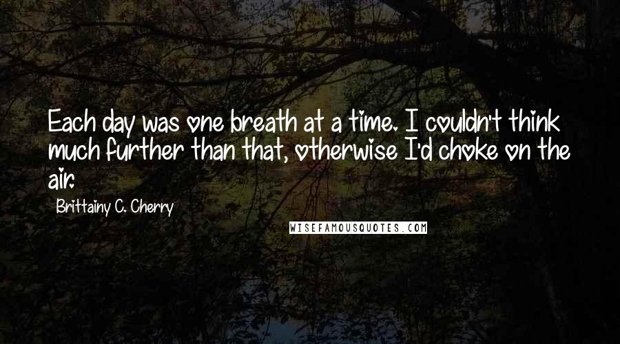 Brittainy C. Cherry Quotes: Each day was one breath at a time. I couldn't think much further than that, otherwise I'd choke on the air.