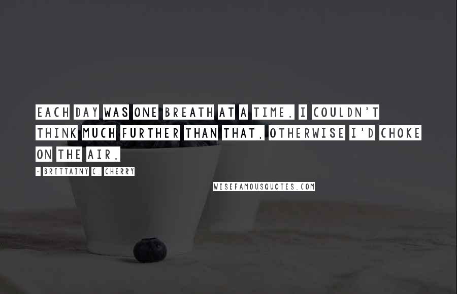 Brittainy C. Cherry Quotes: Each day was one breath at a time. I couldn't think much further than that, otherwise I'd choke on the air.