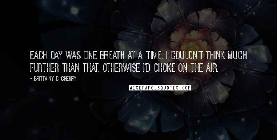 Brittainy C. Cherry Quotes: Each day was one breath at a time. I couldn't think much further than that, otherwise I'd choke on the air.