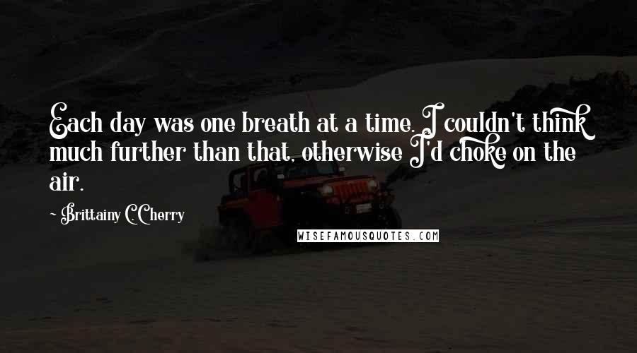 Brittainy C. Cherry Quotes: Each day was one breath at a time. I couldn't think much further than that, otherwise I'd choke on the air.