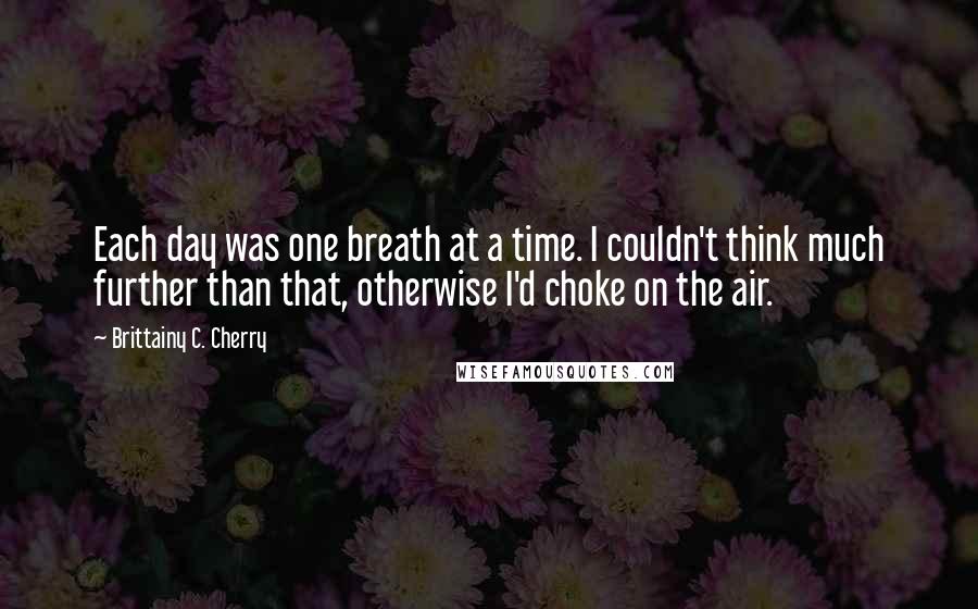 Brittainy C. Cherry Quotes: Each day was one breath at a time. I couldn't think much further than that, otherwise I'd choke on the air.