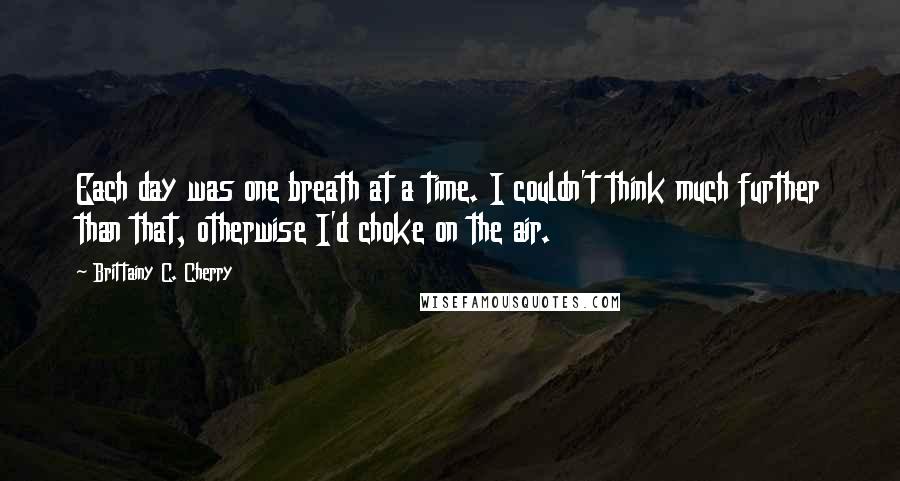 Brittainy C. Cherry Quotes: Each day was one breath at a time. I couldn't think much further than that, otherwise I'd choke on the air.