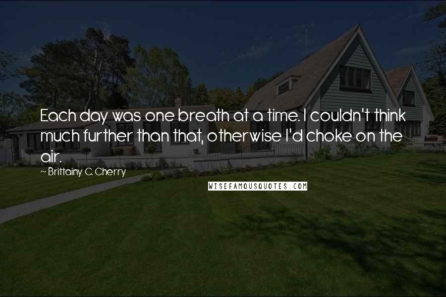 Brittainy C. Cherry Quotes: Each day was one breath at a time. I couldn't think much further than that, otherwise I'd choke on the air.