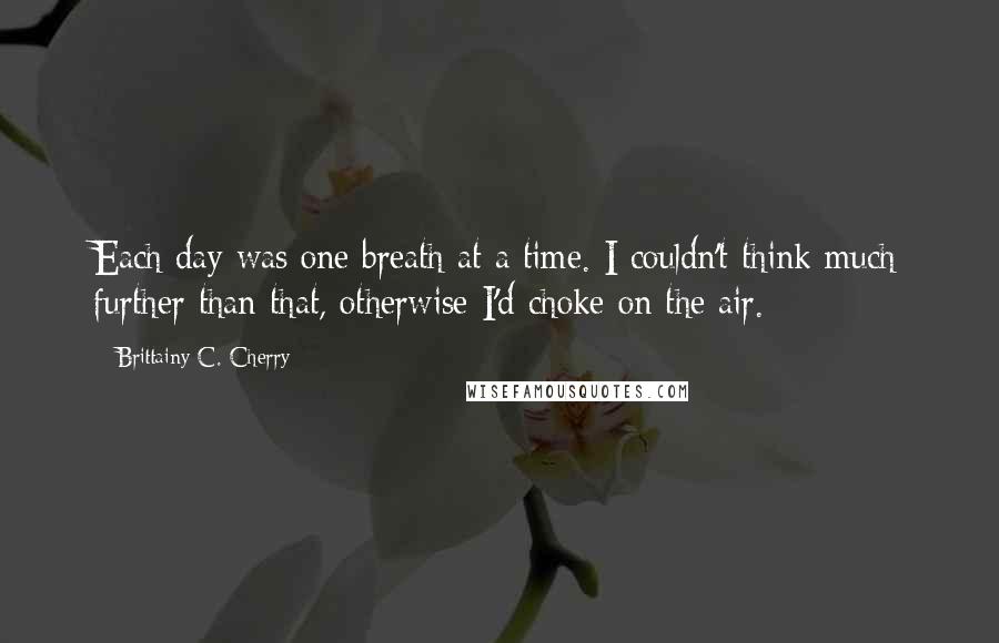 Brittainy C. Cherry Quotes: Each day was one breath at a time. I couldn't think much further than that, otherwise I'd choke on the air.