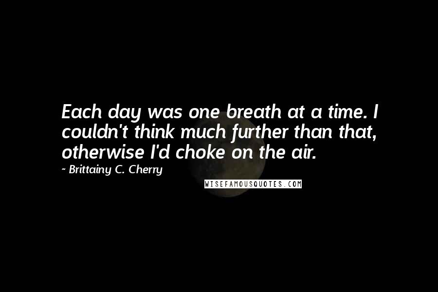 Brittainy C. Cherry Quotes: Each day was one breath at a time. I couldn't think much further than that, otherwise I'd choke on the air.