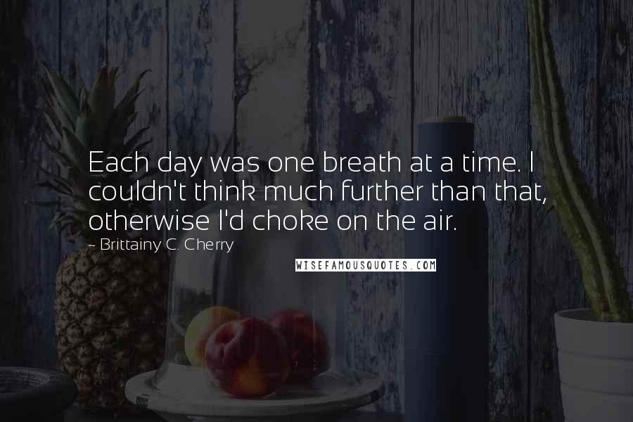 Brittainy C. Cherry Quotes: Each day was one breath at a time. I couldn't think much further than that, otherwise I'd choke on the air.