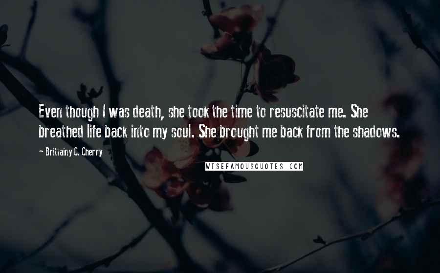 Brittainy C. Cherry Quotes: Even though I was death, she took the time to resuscitate me. She breathed life back into my soul. She brought me back from the shadows.