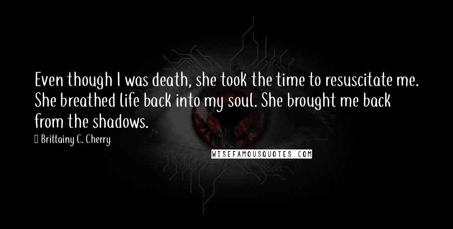 Brittainy C. Cherry Quotes: Even though I was death, she took the time to resuscitate me. She breathed life back into my soul. She brought me back from the shadows.